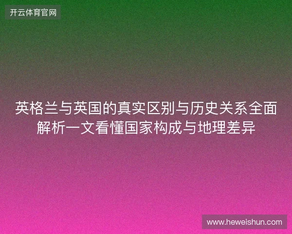 英格兰与英国的真实区别与历史关系全面解析一文看懂国家构成与地理差异 英格兰与英国的真实区别与历史关系全面解析一文看懂国家构成与地理差异