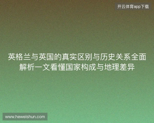 英格兰与英国的真实区别与历史关系全面解析一文看懂国家构成与地理差异 英格兰与英国的真实区别与历史关系全面解析一文看懂国家构成与地理差异
